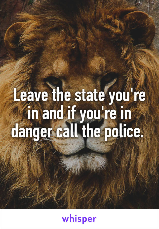 Leave the state you're in and if you're in danger call the police. 