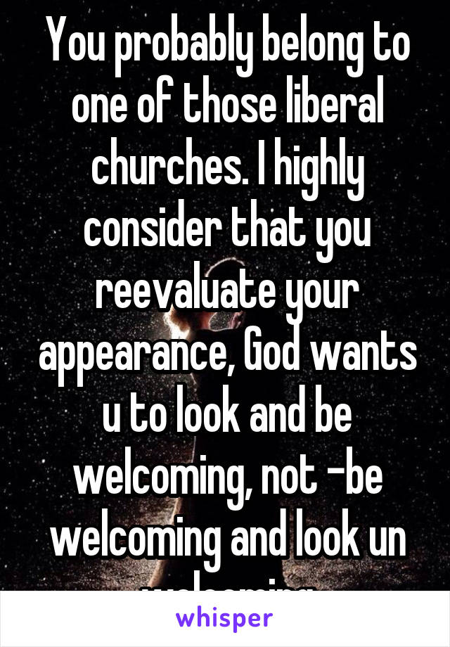 You probably belong to one of those liberal churches. I highly consider that you reevaluate your appearance, God wants u to look and be welcoming, not -be welcoming and look un welcoming