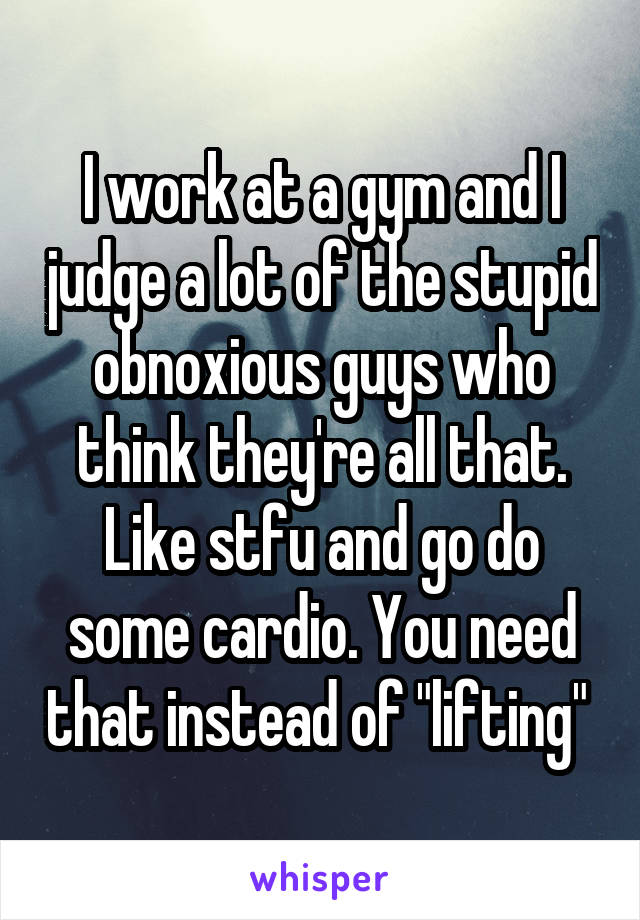 I work at a gym and I judge a lot of the stupid obnoxious guys who think they're all that. Like stfu and go do some cardio. You need that instead of "lifting" 