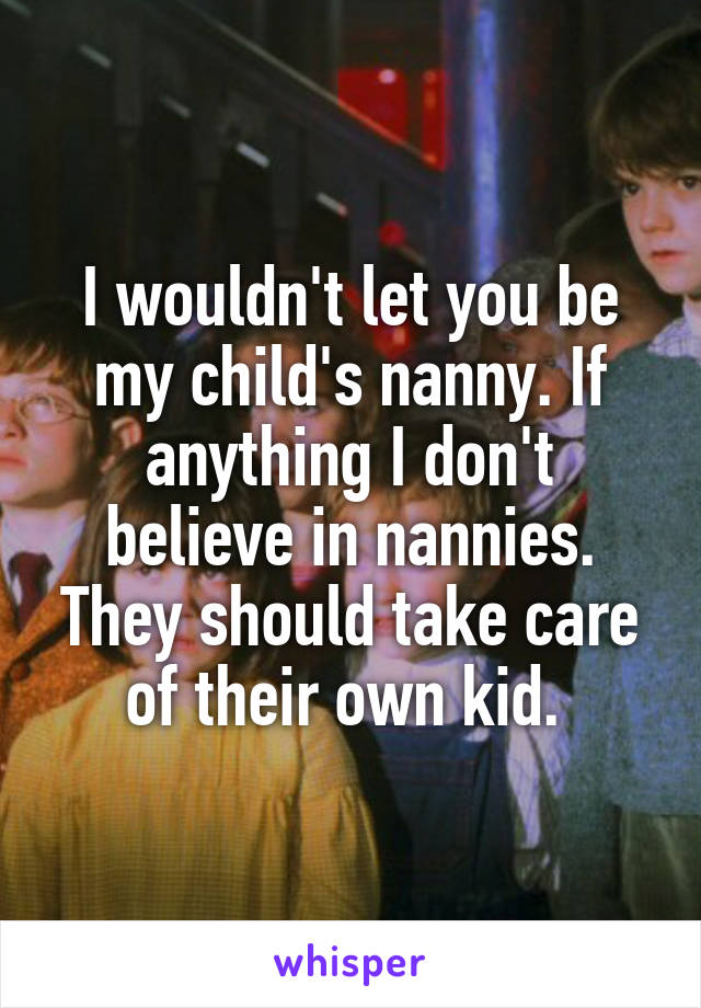 I wouldn't let you be my child's nanny. If anything I don't believe in nannies. They should take care of their own kid. 