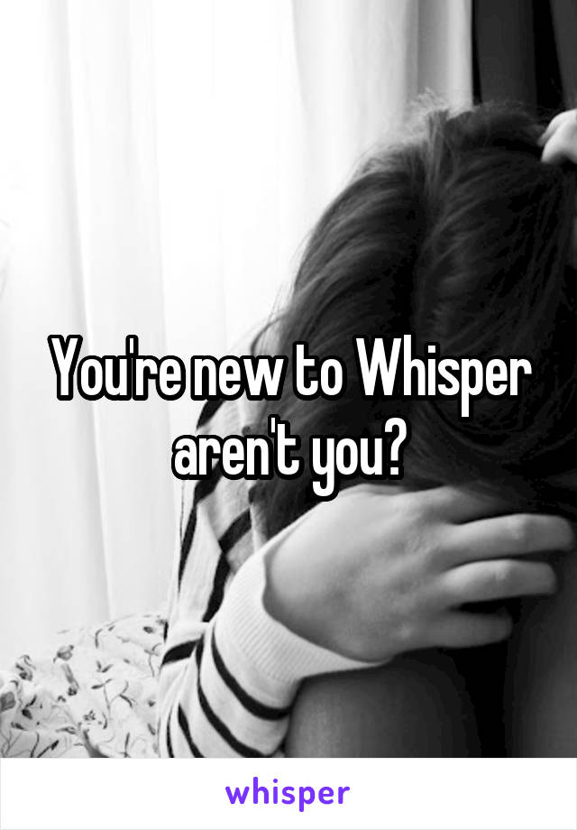 You're new to Whisper aren't you?