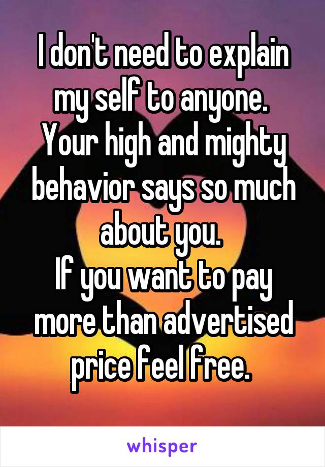 I don't need to explain my self to anyone. 
Your high and mighty behavior says so much about you. 
If you want to pay more than advertised price feel free. 
