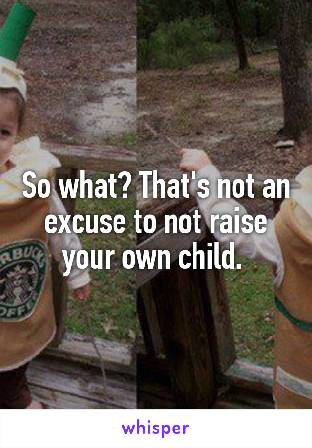 So what? That's not an excuse to not raise your own child. 