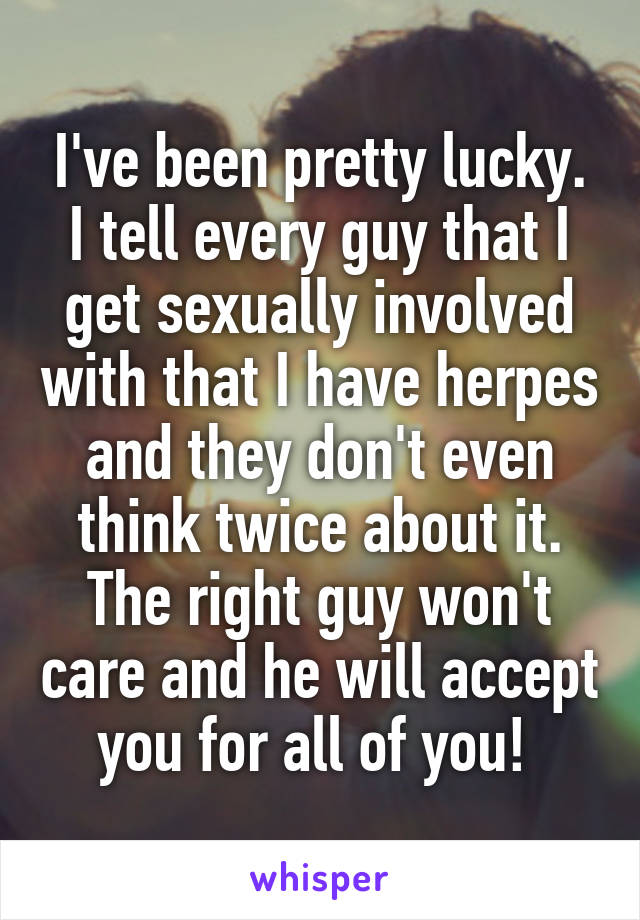 I've been pretty lucky. I tell every guy that I get sexually involved with that I have herpes and they don't even think twice about it. The right guy won't care and he will accept you for all of you! 