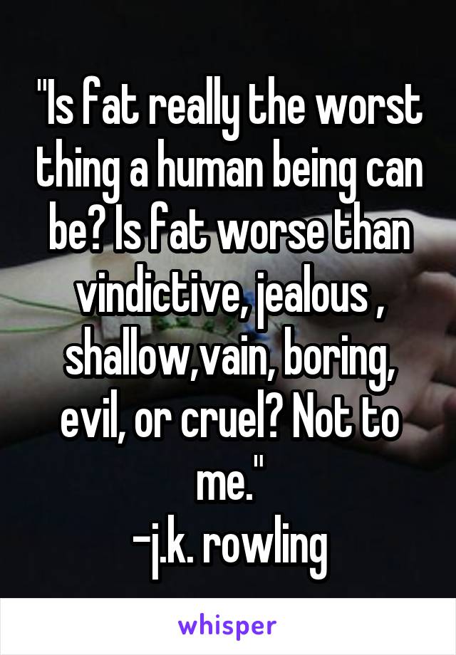 "Is fat really the worst thing a human being can be? Is fat worse than vindictive, jealous , shallow,vain, boring, evil, or cruel? Not to me."
-j.k. rowling