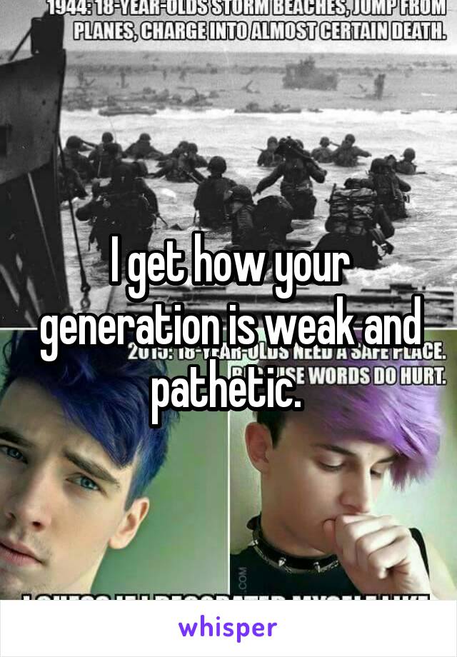 I get how your generation is weak and pathetic. 