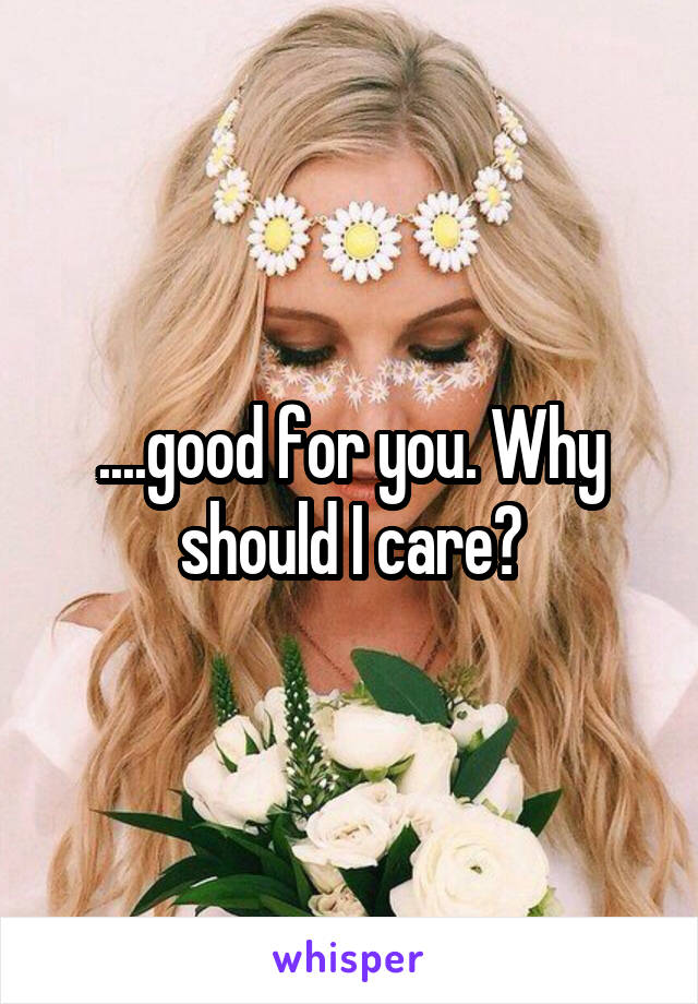 ....good for you. Why should I care?