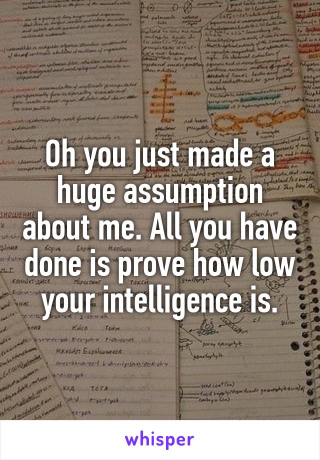 Oh you just made a huge assumption about me. All you have done is prove how low your intelligence is.