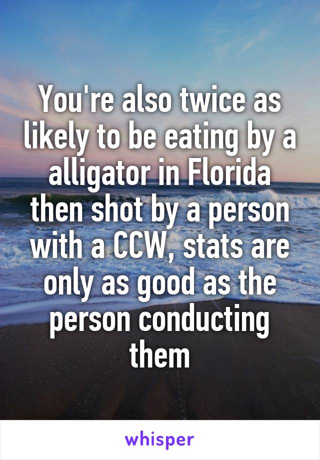 You're also twice as likely to be eating by a alligator in Florida then shot by a person with a CCW, stats are only as good as the person conducting them