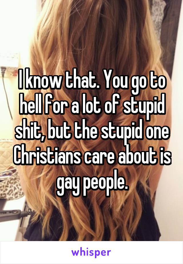 I know that. You go to hell for a lot of stupid shit, but the stupid one Christians care about is gay people.