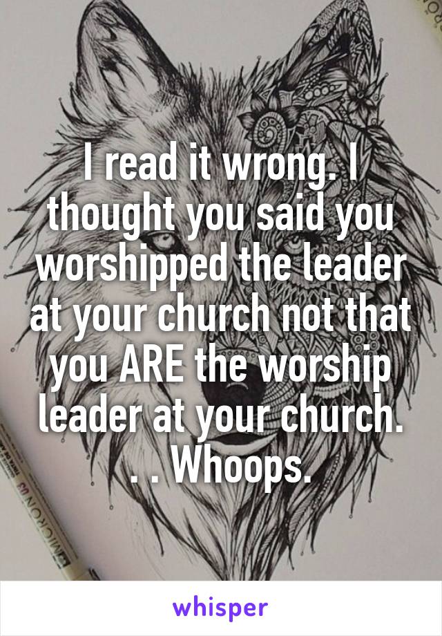 I read it wrong. I thought you said you worshipped the leader at your church not that you ARE the worship leader at your church. . . Whoops.