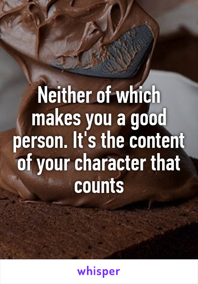 Neither of which makes you a good person. It's the content of your character that counts