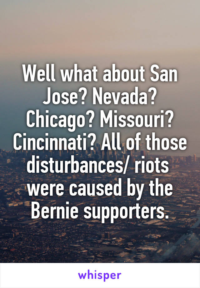 Well what about San Jose? Nevada? Chicago? Missouri? Cincinnati? All of those disturbances/ riots  were caused by the Bernie supporters.
