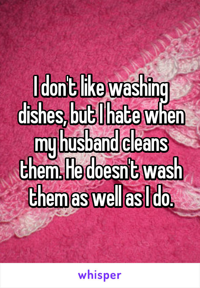 I don't like washing dishes, but I hate when my husband cleans them. He doesn't wash them as well as I do.
