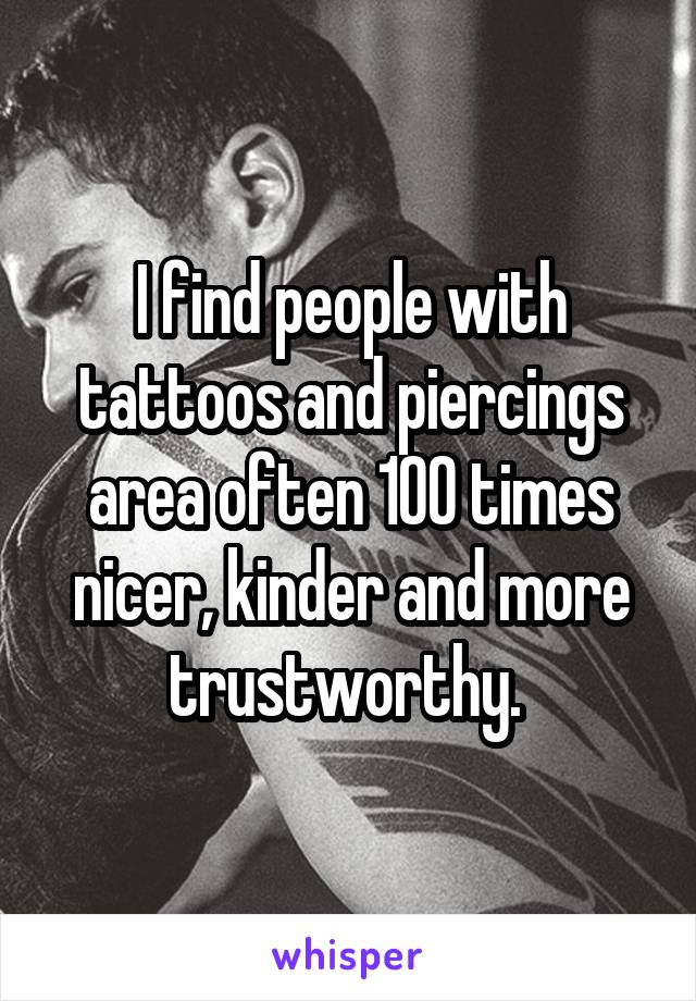 I find people with tattoos and piercings area often 100 times nicer, kinder and more trustworthy. 