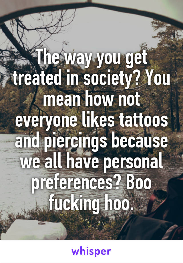 The way you get treated in society? You mean how not everyone likes tattoos and piercings because we all have personal preferences? Boo fucking hoo.