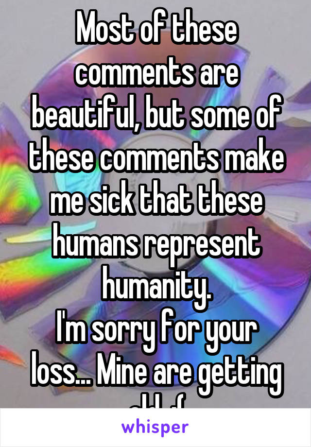 Most of these comments are beautiful, but some of these comments make me sick that these humans represent humanity.
I'm sorry for your loss... Mine are getting old. :(