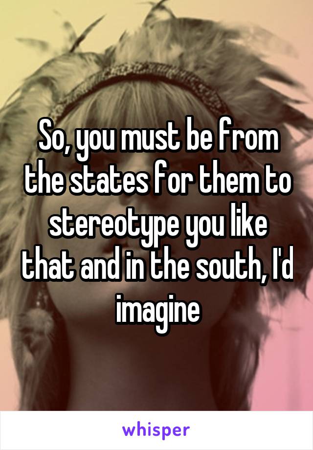 So, you must be from the states for them to stereotype you like that and in the south, I'd imagine