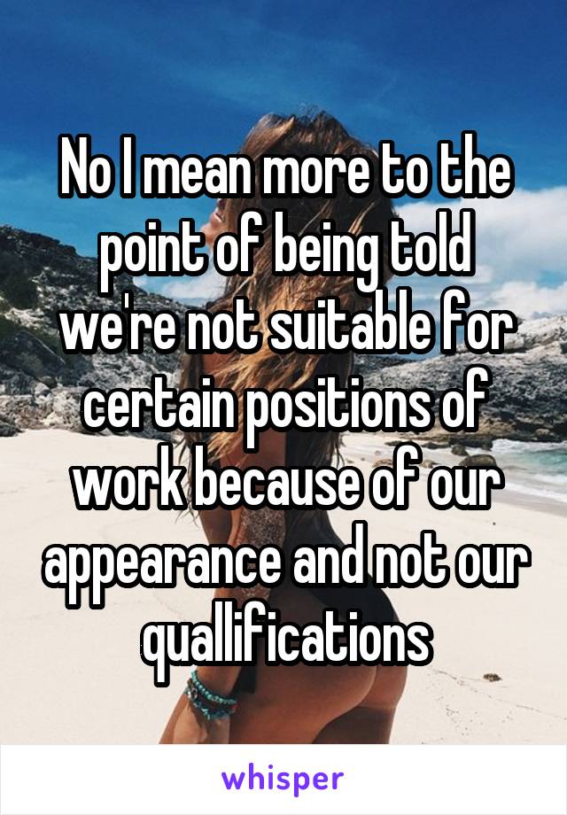 No I mean more to the point of being told we're not suitable for certain positions of work because of our appearance and not our quallifications