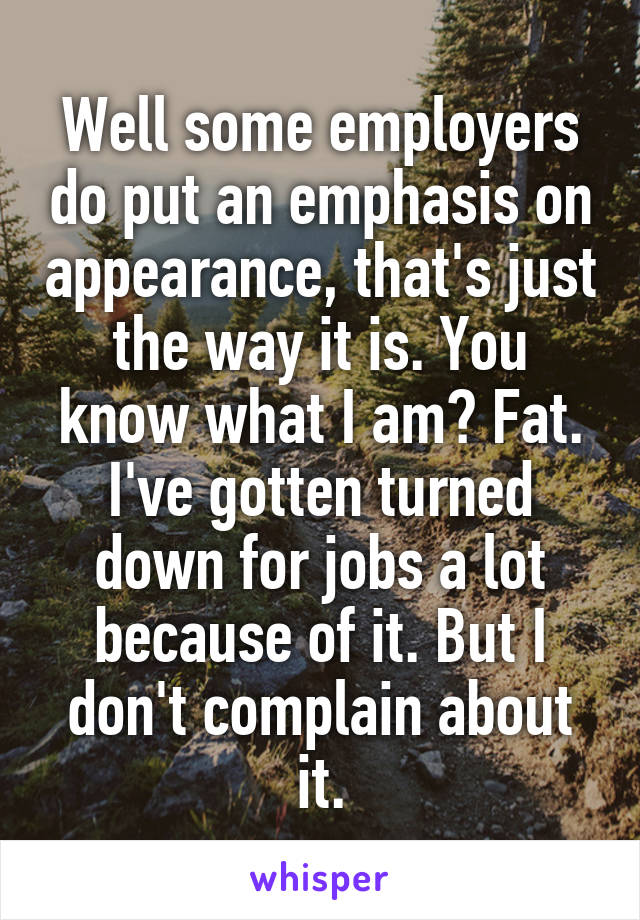 Well some employers do put an emphasis on appearance, that's just the way it is. You know what I am? Fat. I've gotten turned down for jobs a lot because of it. But I don't complain about it.