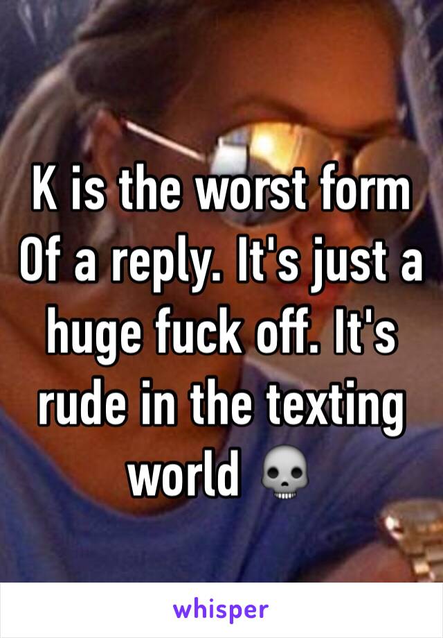 K is the worst form
Of a reply. It's just a huge fuck off. It's rude in the texting world 💀