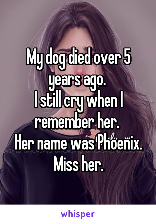 My dog died over 5 years ago. 
I still cry when I remember her. 
Her name was Phoenix.
Miss her.