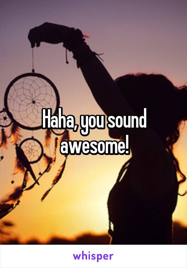 Haha, you sound awesome!