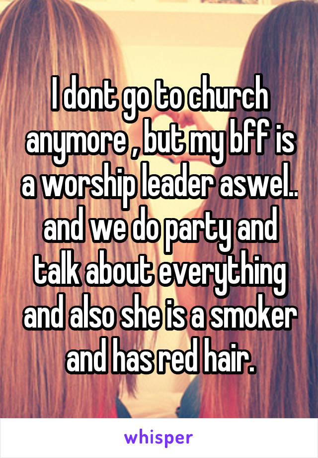 I dont go to church anymore , but my bff is a worship leader aswel.. and we do party and talk about everything and also she is a smoker and has red hair.