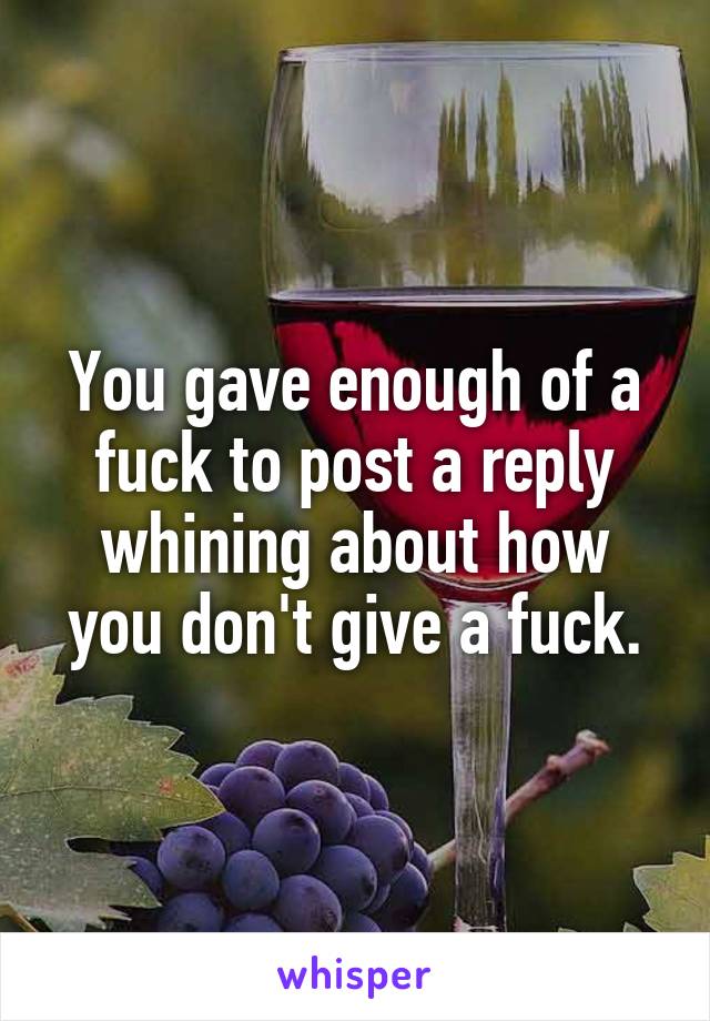 You gave enough of a fuck to post a reply whining about how you don't give a fuck.