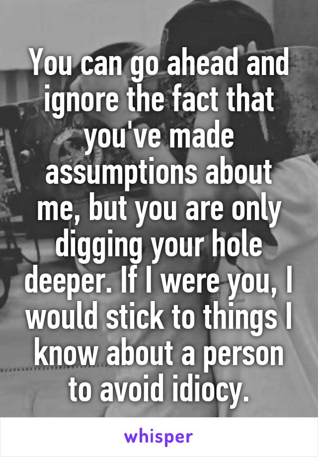 You can go ahead and ignore the fact that you've made assumptions about me, but you are only digging your hole deeper. If I were you, I would stick to things I know about a person to avoid idiocy.