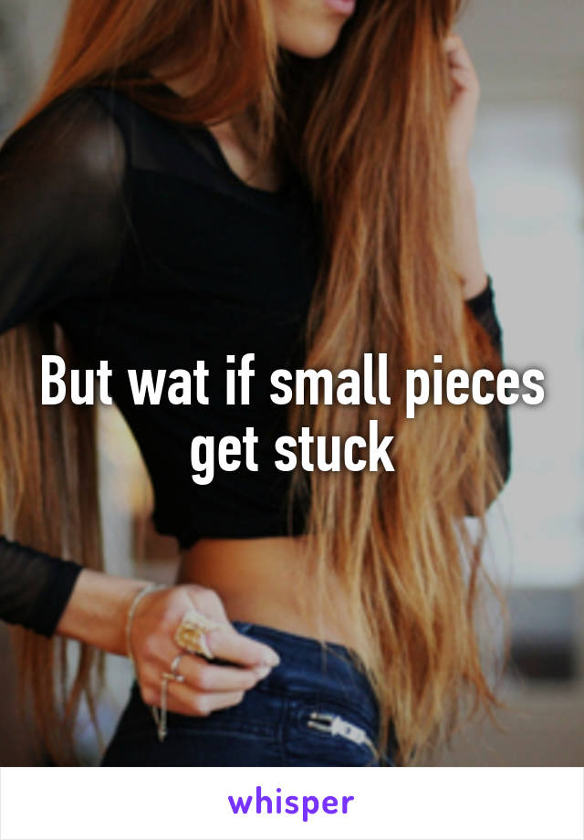 But wat if small pieces get stuck