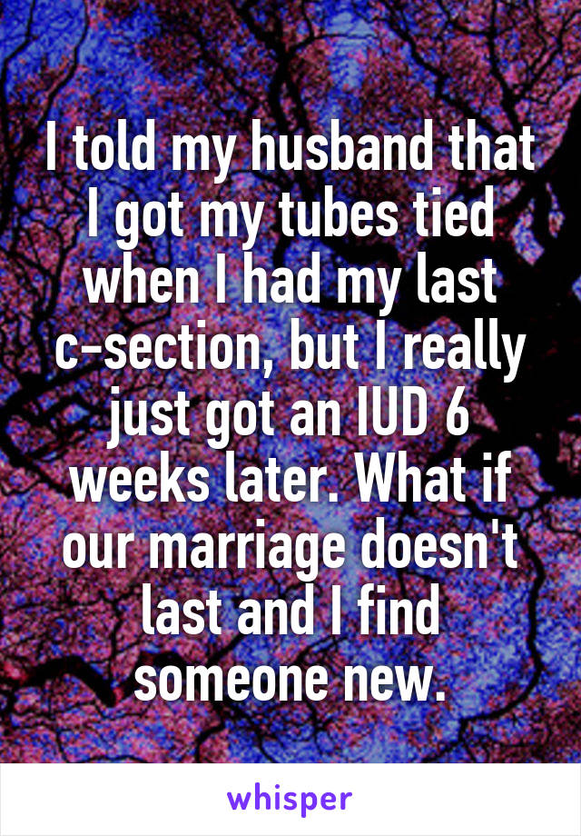 I told my husband that I got my tubes tied when I had my last c-section, but I really just got an IUD 6 weeks later. What if our marriage doesn't last and I find someone new.