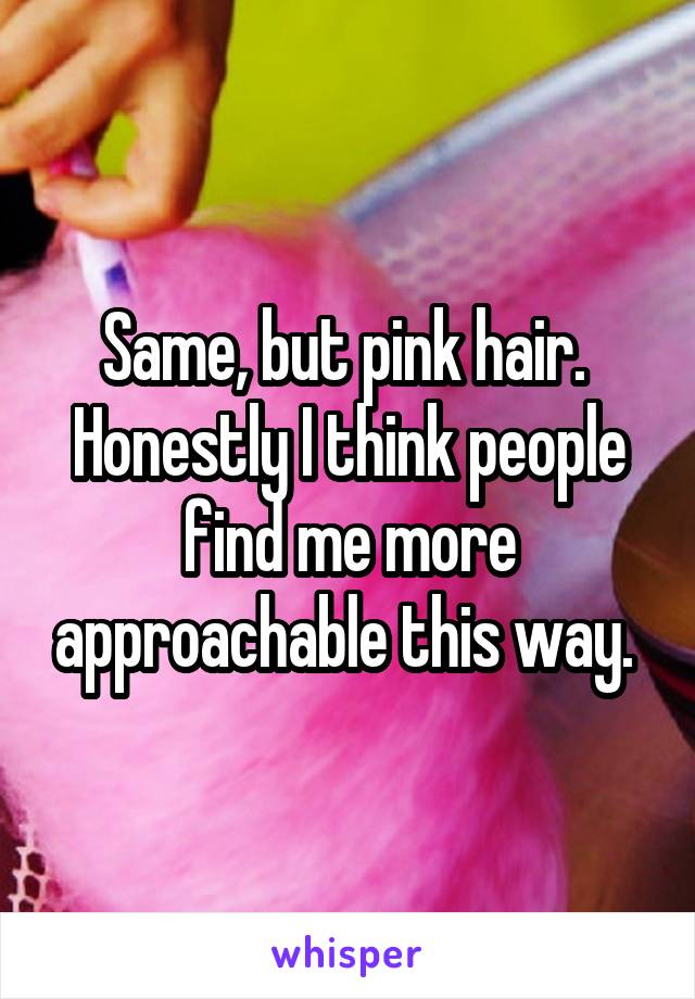 Same, but pink hair.  Honestly I think people find me more approachable this way. 
