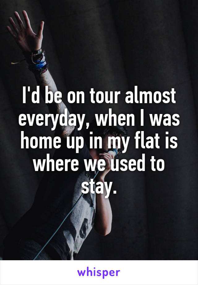 I'd be on tour almost everyday, when I was home up in my flat is where we used to stay.