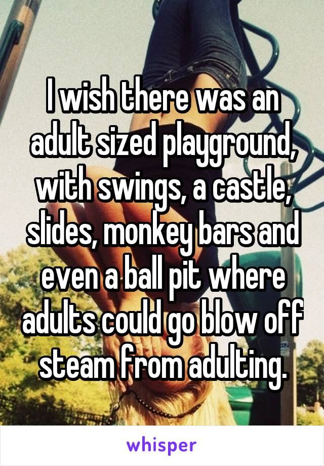 I wish there was an adult sized playground, with swings, a castle, slides, monkey bars and even a ball pit where adults could go blow off steam from adulting.