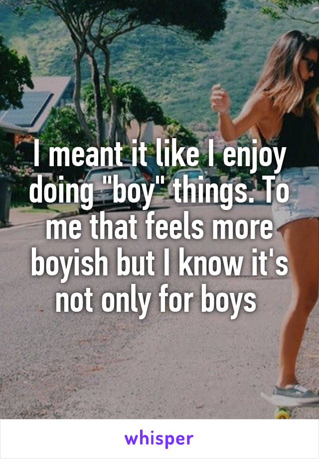 I meant it like I enjoy doing "boy" things. To me that feels more boyish but I know it's not only for boys 
