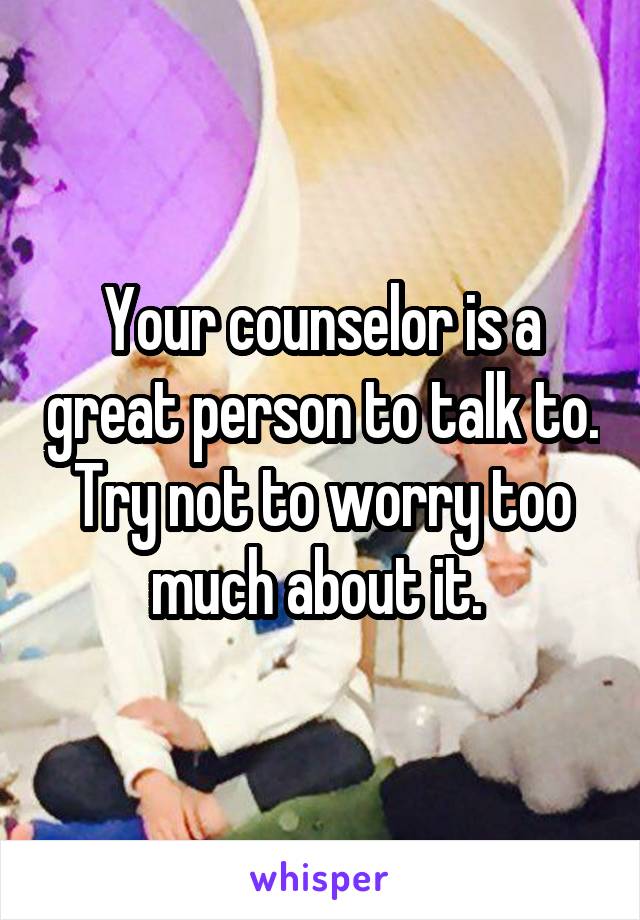 Your counselor is a great person to talk to. Try not to worry too much about it. 