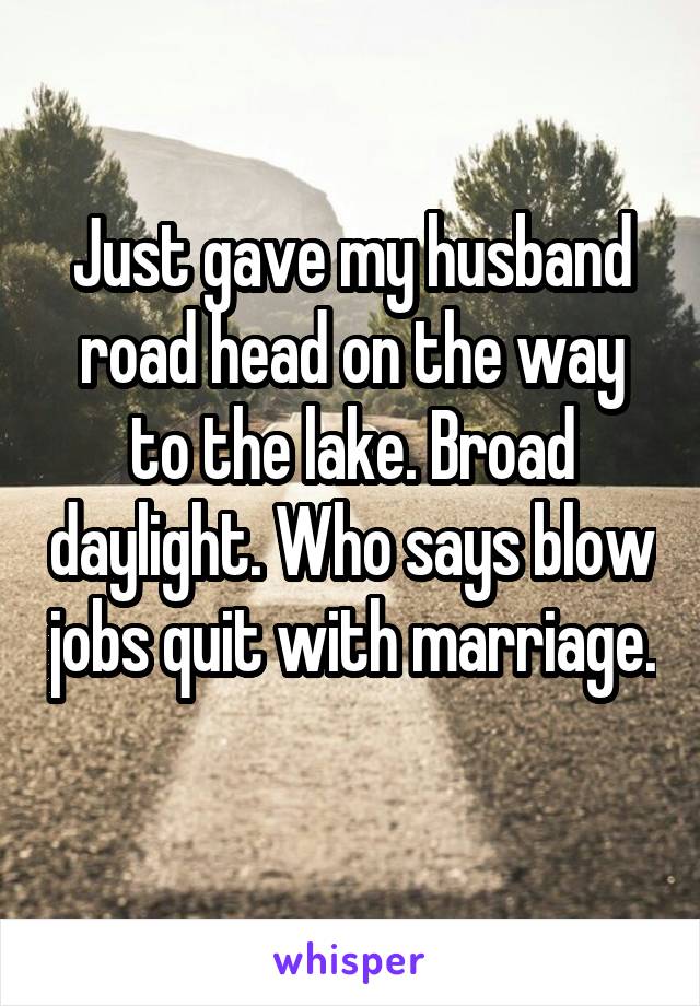 Just gave my husband road head on the way to the lake. Broad daylight. Who says blow jobs quit with marriage. 