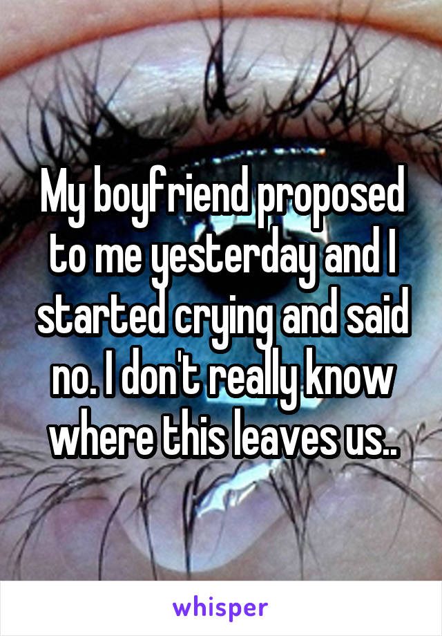 My boyfriend proposed to me yesterday and I started crying and said no. I don't really know where this leaves us..