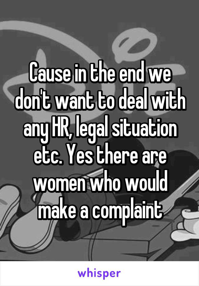 Cause in the end we don't want to deal with any HR, legal situation etc. Yes there are women who would make a complaint