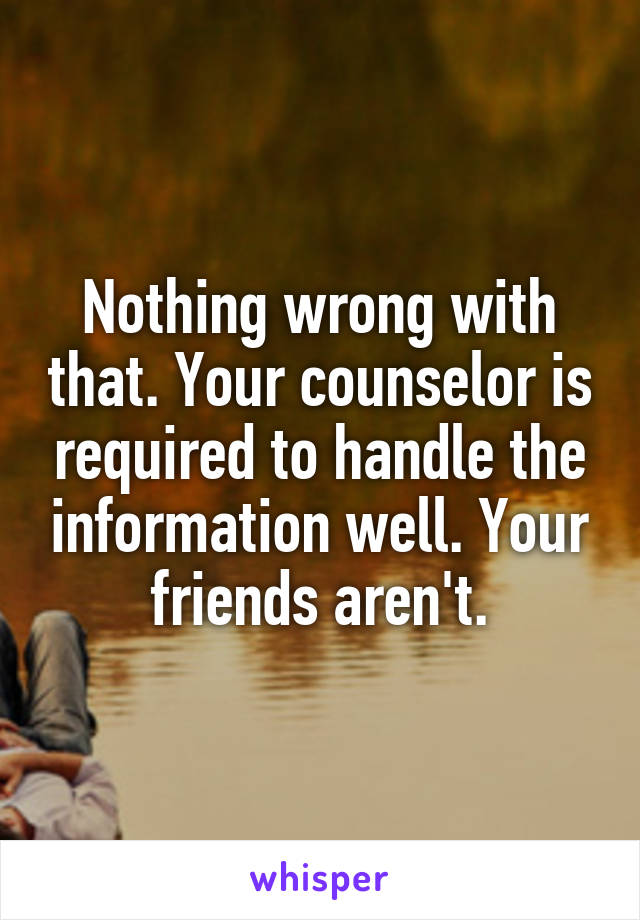 Nothing wrong with that. Your counselor is required to handle the information well. Your friends aren't.