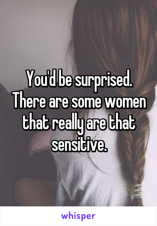 You'd be surprised. There are some women that really are that sensitive.