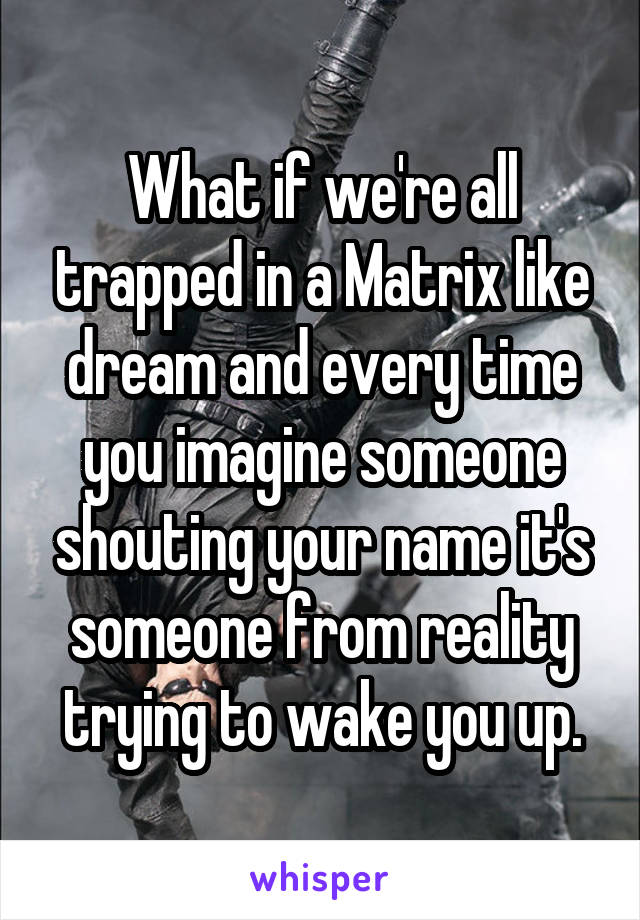 What if we're all trapped in a Matrix like dream and every time you imagine someone shouting your name it's someone from reality trying to wake you up.