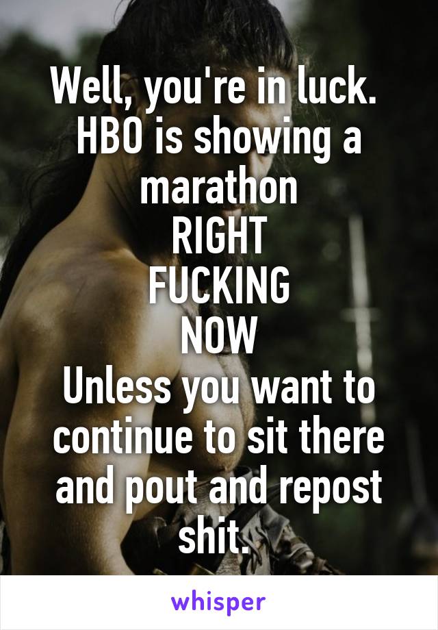 Well, you're in luck. 
HBO is showing a marathon
RIGHT
FUCKING
NOW
Unless you want to continue to sit there and pout and repost shit. 