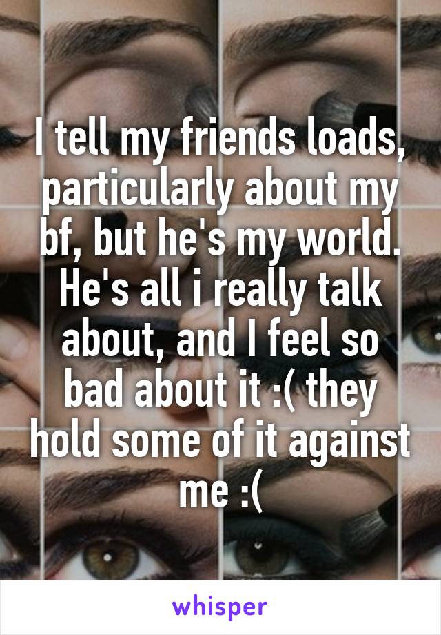 I tell my friends loads, particularly about my bf, but he's my world. He's all i really talk about, and I feel so bad about it :( they hold some of it against me :(