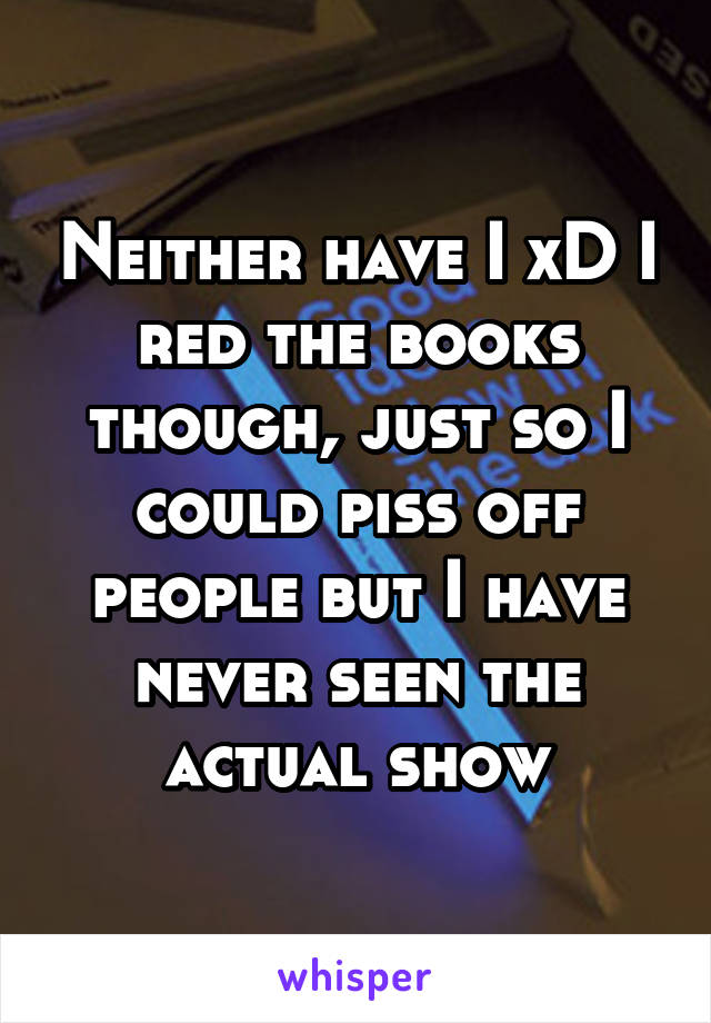 Neither have I xD I red the books though, just so I could piss off people but I have never seen the actual show