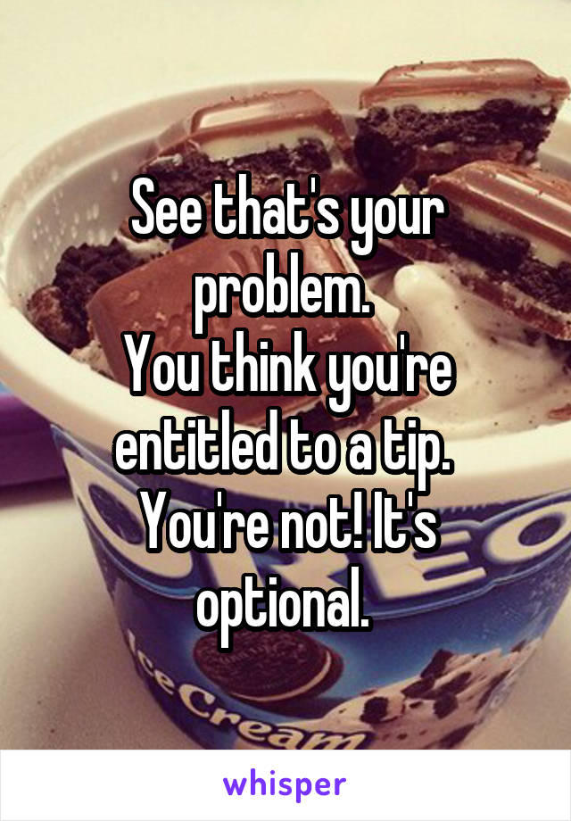 See that's your problem. 
You think you're entitled to a tip. 
You're not! It's optional. 