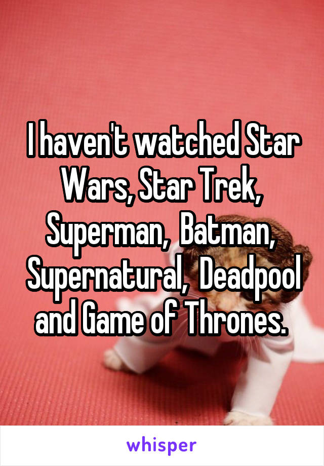 I haven't watched Star Wars, Star Trek,  Superman,  Batman,  Supernatural,  Deadpool and Game of Thrones. 