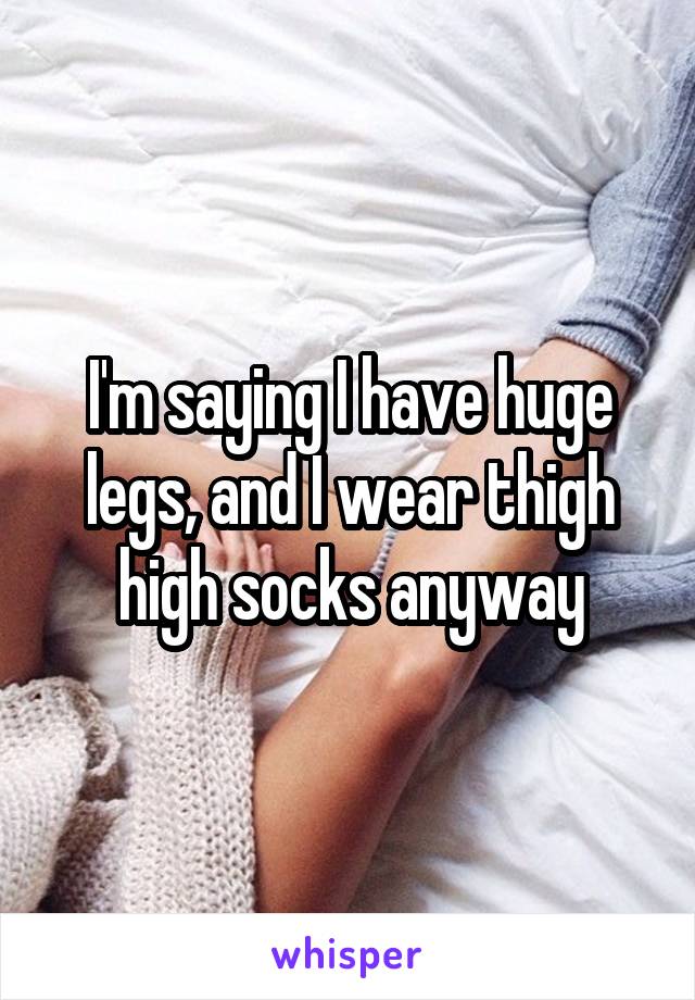 I'm saying I have huge legs, and I wear thigh high socks anyway