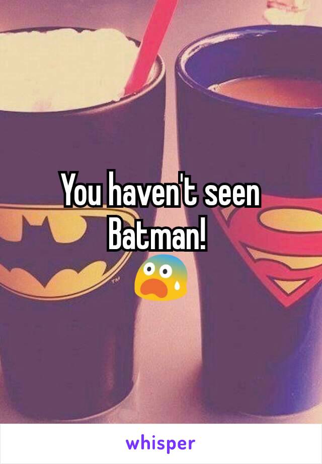 You haven't seen Batman! 
😨